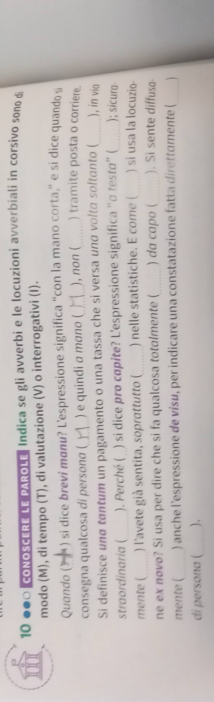 10 ●०○ coNoSCERE LE PAROLE, Indica se gli avverbi e le locuzioni avverbiali in corsivo sono di 
modo (M), di tempo (T), di valutazione (V) o interrogativi (I). 
Quando () ) si dice brevi manu? L’espressione significa “con la mano corta,” e si dice quando si 
consegna qualcosa di personα ( )e quindi a mano ( _), non ( ) tramite posta o corriere. 
Si definisce und tɑntum un pagamento o una tassa che si versa unα voltɑ soltɑnto (_ ), in via 
straordinaria (_ ). Perché ( ) si dice pro capite? L’espressione significa “α testa” (_ ); sicura- 
mente (_ ) l'avete già sentita, soprattutto (_ ) nelle statistiche. E come ( _) si usa la locuzio- 
ne ex novo? Si usa per dire che si fa qualcosa totɑlmente (_ ) da capo (_ ). Si sente diffusa- 
mente ( ) anche l'espressione de visu, per indicare una constatazione fatta direttumente (_ 
di persona (_ )、