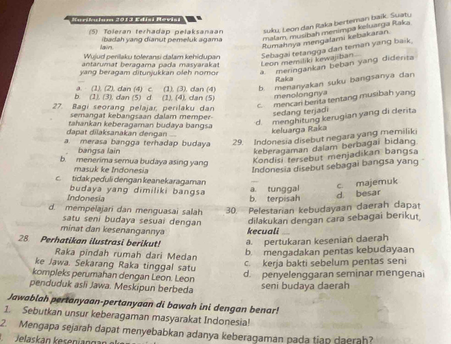 Karikulum 2013 Edisi Revisi
(5) Toleran terhadap pelaksanaan suku, Leon dan Raka berteman baik. Suaty
ibadah yang dianut pemeluk agama malam, musibah menimpa keluarga Raka
lain.
Rumahnya mengalami kebakaran.
Wujud perilaku toleransi dalam kehidupan Sebagai tetangga dan teman yang baik,
antarumat beragama pada masyarakat Leon memiliki kewajiban
yang beragam ditunjukkan oleh nomor a. meringankan beban yang diderita
Raka
a. (1), (2), dan (4) c. (1), (3), dan (4) b. menanyakan suku bangsanya dan
b. (1), (3), dan (5) d. (1), (4), dan (5)
menolongnya
27. Bagi seorang pelajar, perilaku dan
c. mencari berita tentang musibah yang
semangat kebangsaan dalam memper-
sedang terjadi
tahankan keberagaman budaya bangsa
d. menghitung kerugian yang di derita
dapat dilaksanakan dengan _
keluarga Raka
a. merasa bangga terhadap budaya 29. Indonesia disebut negara yang memiliki
bangsa lain
keberagaman dalam berbagai bidang
b. menerima semua budaya asing yang
Kondisi tersebut menjadikan bangsa
masuk ke Indonesia
Indonesia disebut sebagai bangsa yang
c. tidak peduli dengan keanekaragaman
budaya yang dimiliki bangsa
a. tunggal c. majemuk
Indonesia b. terpisah d besar
d. mempelajari dan menguasai salah 30. Pelestarian kebudayaan daerah dapat
satu seni budaya sesuai dengan dilakukan dengan cara sebagai berikut,
minat dan kesenangannya kecuali
28 Perhatikan ilustrasi berikut! a. pertukaran kesenian daerah
Raka pindah rumah dari Medan
b. mengadakan pentas kebudayaan
ke Jawa. Sekarang Raka tinggal satu
c. kerja bakti sebelum pentas seni
kompleks perumahan dengan Leon. Leon
d. penyelenggaran seminar mengenai
penduduk asli Jawa. Meskipun berbeda
seni budaya daerah
Jawablah pertanyaan-pertanyaan di bawah ini dengan benar!
1. Sebutkan unsur keberagaman masyarakat Indonesia!
2. Mengapa sejarah dapat menyebabkan adanya keberagaman pada tiap daerah?
Jelas  an