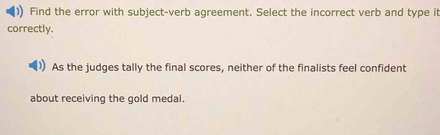 Find the error with subject-verb agreement. Select the incorrect verb and type it 
correctly. 
As the judges tally the final scores, neither of the finalists feel confident 
about receiving the gold medal.