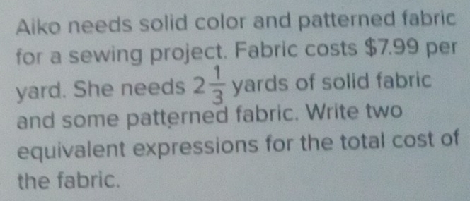 Aiko needs solid color and patterned fabric 
for a sewing project. Fabric costs $7.99 per
yard. She needs 2 1/3  yards of solid fabric 
and some patterned fabric. Write two 
equivalent expressions for the total cost of 
the fabric.