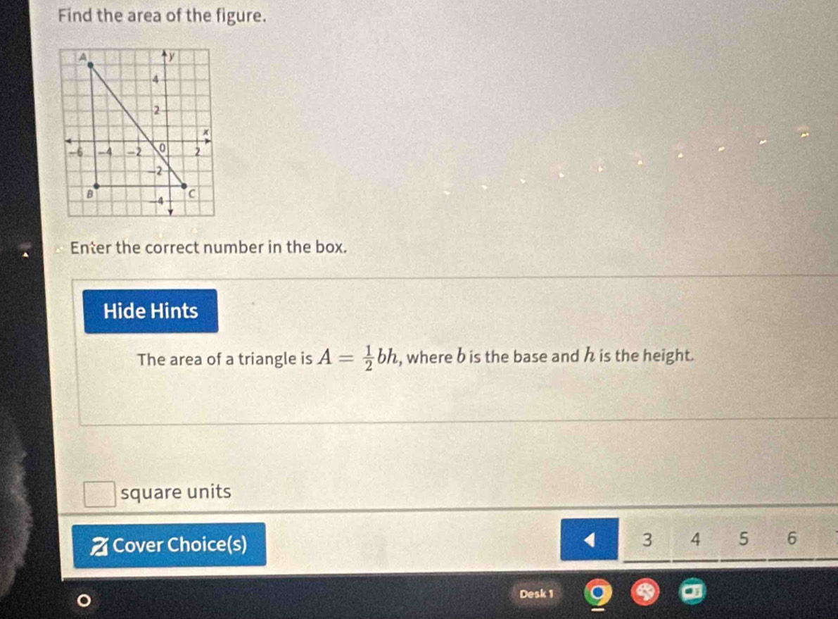 Find the area of the figure. 
Enter the correct number in the box. 
Hide Hints 
The area of a triangle is A= 1/2 bh , where b is the base and h is the height. 
square units 
Z Cover Choice(s)
3 4 5 6
Desk 1