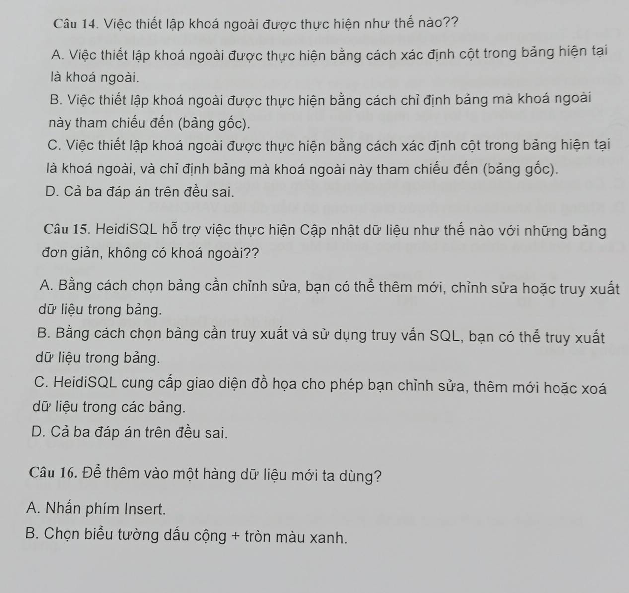 Việc thiết lập khoá ngoài được thực hiện như thế nào??
A. Việc thiết lập khoá ngoài được thực hiện bằng cách xác định cột trong bảng hiện tại
là khoá ngoài.
B. Việc thiết lập khoá ngoài được thực hiện bằng cách chỉ định bảng mà khoá ngoài
này tham chiếu đến (bảng gốc).
C. Việc thiết lập khoá ngoài được thực hiện bằng cách xác định cột trong bảng hiện tại
là khoá ngoài, và chỉ định bảng mà khoá ngoài này tham chiếu đến (bảng gốc).
D. Cả ba đáp án trên đều sai.
Câu 15. HeidiSQL hỗ trợ việc thực hiện Cập nhật dữ liệu như thế nào với những bảng
đơn giản, không có khoá ngoài??
A. Bằng cách chọn bảng cần chỉnh sửa, bạn có thể thêm mới, chỉnh sửa hoặc truy xuất
dữ liệu trong bảng.
B. Bằng cách chọn bảng cần truy xuất và sử dụng truy vấn SQL, bạn có thể truy xuất
dữ liệu trong bảng.
C. HeidiSQL cung cấp giao diện đồ họa cho phép bạn chỉnh sửa, thêm mới hoặc xoá
dữ liệu trong các bảng.
D. Cả ba đáp án trên đều sai.
Câu 16. Để thêm vào một hàng dữ liệu mới ta dùng?
A. Nhấn phím Insert.
B. Chọn biểu tường dấu cộng + tròn màu xanh.