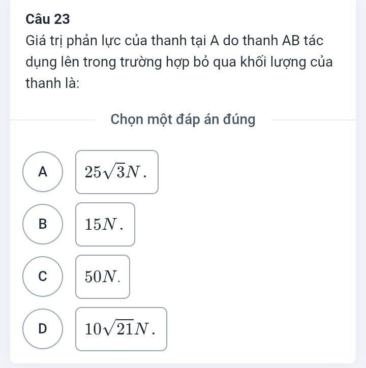 Giá trị phản lực của thanh tại A do thanh AB tác
dụng lên trong trường hợp bỏ qua khối lượng của
thanh là:
Chọn một đáp án đúng
A 25sqrt(3)N.
B 15N.
C 50N.
D 10sqrt(21)N.