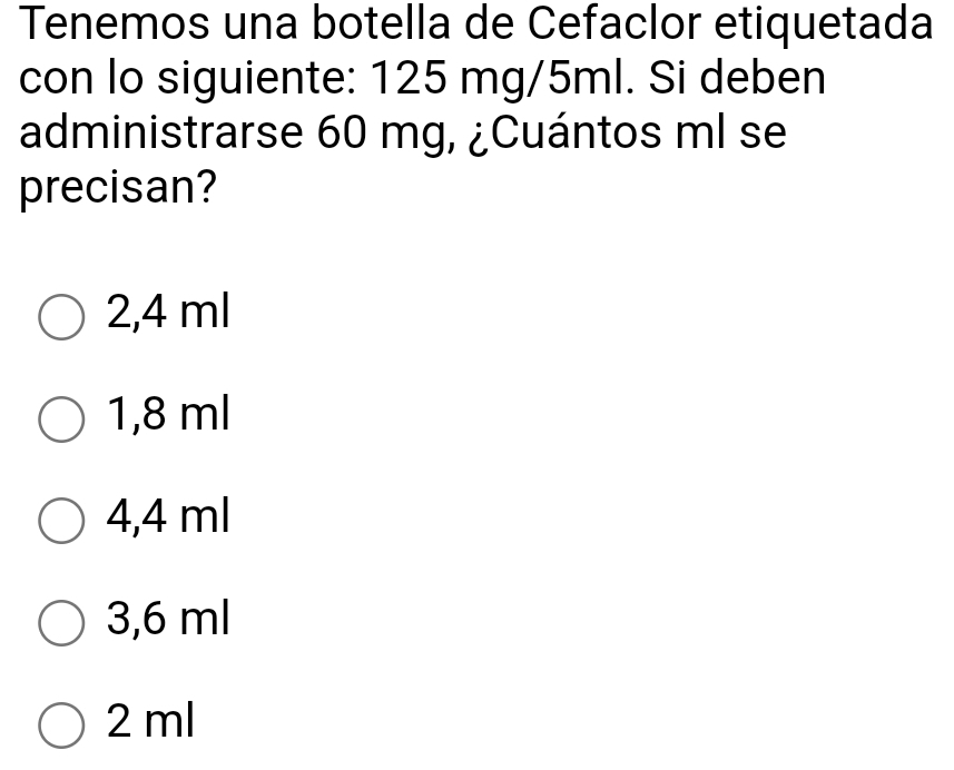 Tenemos una botella de Cefaclor etiquetada
con lo siguiente: 125 mg/5ml. Si deben
administrarse 60 mg, ¿Cuántos ml se
precisan?
2,4 ml
1,8 ml
4,4 ml
3,6 ml
2 ml