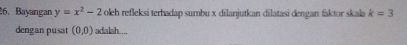 Bayangan y=x^2-2 oleh refleksi terhadap sumbu x dilanjutkan dilatasi dengan faktor skala k=3
dengan pusat (0,0) adalah....
