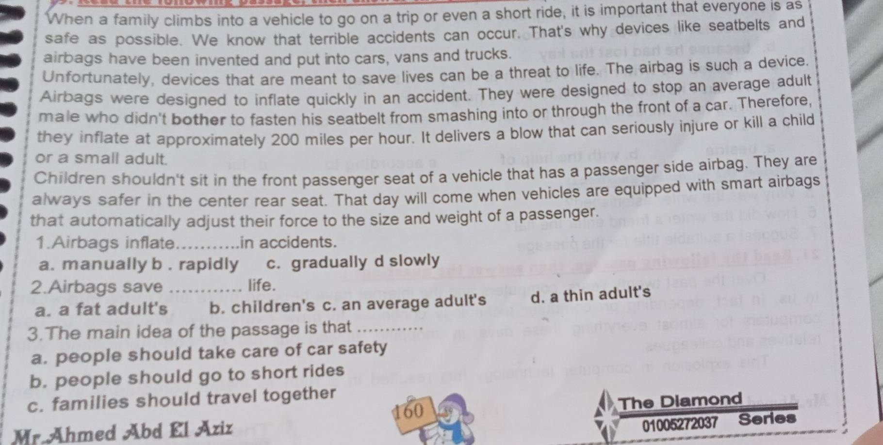 When a family climbs into a vehicle to go on a trip or even a short ride, it is important that everyone is as
safe as possible. We know that terrible accidents can occur. That's why devices like seatbelts and
airbags have been invented and put into cars, vans and trucks.
Unfortunately, devices that are meant to save lives can be a threat to life. The airbag is such a device
Airbags were designed to inflate quickly in an accident. They were designed to stop an average adult
male who didn't bother to fasten his seatbelt from smashing into or through the front of a car. Therefore,
they inflate at approximately 200 miles per hour. It delivers a blow that can seriously injure or kill a child
or a small adult.
Children shouldn't sit in the front passenger seat of a vehicle that has a passenger side airbag. They are
always safer in the center rear seat. That day will come when vehicles are equipped with smart airbags
that automatically adjust their force to the size and weight of a passenger.
1.Airbags inflate_ in accidents.
a. manually b. rapidly c. gradually d slowly
2.Airbags save _life.
a. a fat adult's b. children's c. an average adult's d. a thin adult's
3.The main idea of the passage is that_
a. people should take care of car safety
b. people should go to short rides
c. families should travel together
01005272037 Series
Mr.Ähmed Abd El Aziz 160
The Diamond