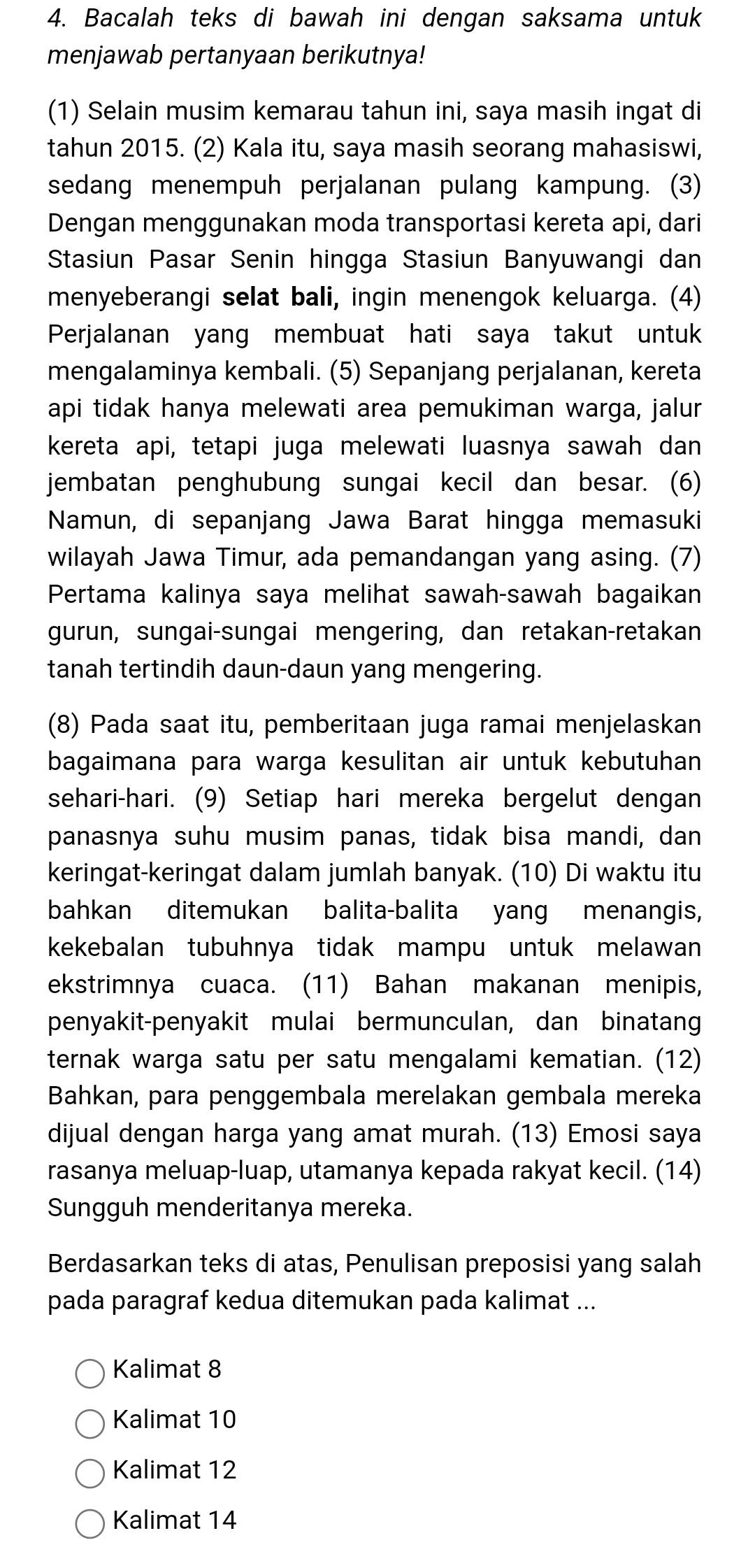 Bacalah teks di bawah ini dengan saksama untuk
menjawab pertanyaan berikutnya!
(1) Selain musim kemarau tahun ini, saya masih ingat di
tahun 2015. (2) Kala itu, saya masih seorang mahasiswi,
sedang menempuh perjalanan pulang kampung. (3)
Dengan menggunakan moda transportasi kereta api, dari
Stasiun Pasar Senin hingga Stasiun Banyuwangi dan
menyeberangi selat bali, ingin menengok keluarga. (4)
Perjalanan yang membuat hati saya takut untuk
mengalaminya kembali. (5) Sepanjang perjalanan, kereta
api tidak hanya melewati area pemukiman warga, jalur
kereta api, tetapi juga melewati luasnya sawah dan
jembatan penghubung sungai kecil dan besar. (6)
Namun, di sepanjang Jawa Barat hingga memasuki
wilayah Jawa Timur, ada pemandangan yang asing. (7)
Pertama kalinya saya melihat sawah-sawah bagaikan
gurun, sungai-sungai mengering, dan retakan-retakan
tanah tertindih daun-daun yang mengering.
(8) Pada saat itu, pemberitaan juga ramai menjelaskan
bagaimana para warga kesulitan air untuk kebutuhan
sehari-hari. (9) Setiap hari mereka bergelut dengan
panasnya suhu musim panas, tidak bisa mandi, dan
keringat-keringat dalam jumlah banyak. (10) Di waktu itu
bahkan ditemukan balita-balita yang menangis,
kekebalan tubuhnya tidak mampu untuk melawan
ekstrimnya cuaca. (11) Bahan makanan menipis,
penyakit-penyakit mulai bermunculan, dan binatan
ternak warga satu per satu mengalami kematian. (12)
Bahkan, para penggembala merelakan gembala mereka
dijual dengan harga yang amat murah. (13) Emosi saya
rasanya meluap-luap, utamanya kepada rakyat kecil. (14)
Sungguh menderitanya mereka.
Berdasarkan teks di atas, Penulisan preposisi yang salah
pada paragraf kedua ditemukan pada kalimat ...
Kalimat 8
Kalimat 10
Kalimat 12
Kalimat 14