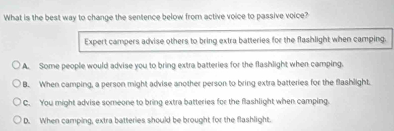 What is the best way to change the sentence below from active voice to passive voice?
Expert campers advise others to bring extra batteries for the flashlight when camping.
A. Some people would advise you to bring extra batteries for the flashlight when camping.
B. When camping, a person might advise another person to bring extra batteries for the flashlight.
C. You might advise someone to bring extra batteries for the flashlight when camping.
D. When camping, extra batteries should be brought for the flashlight.