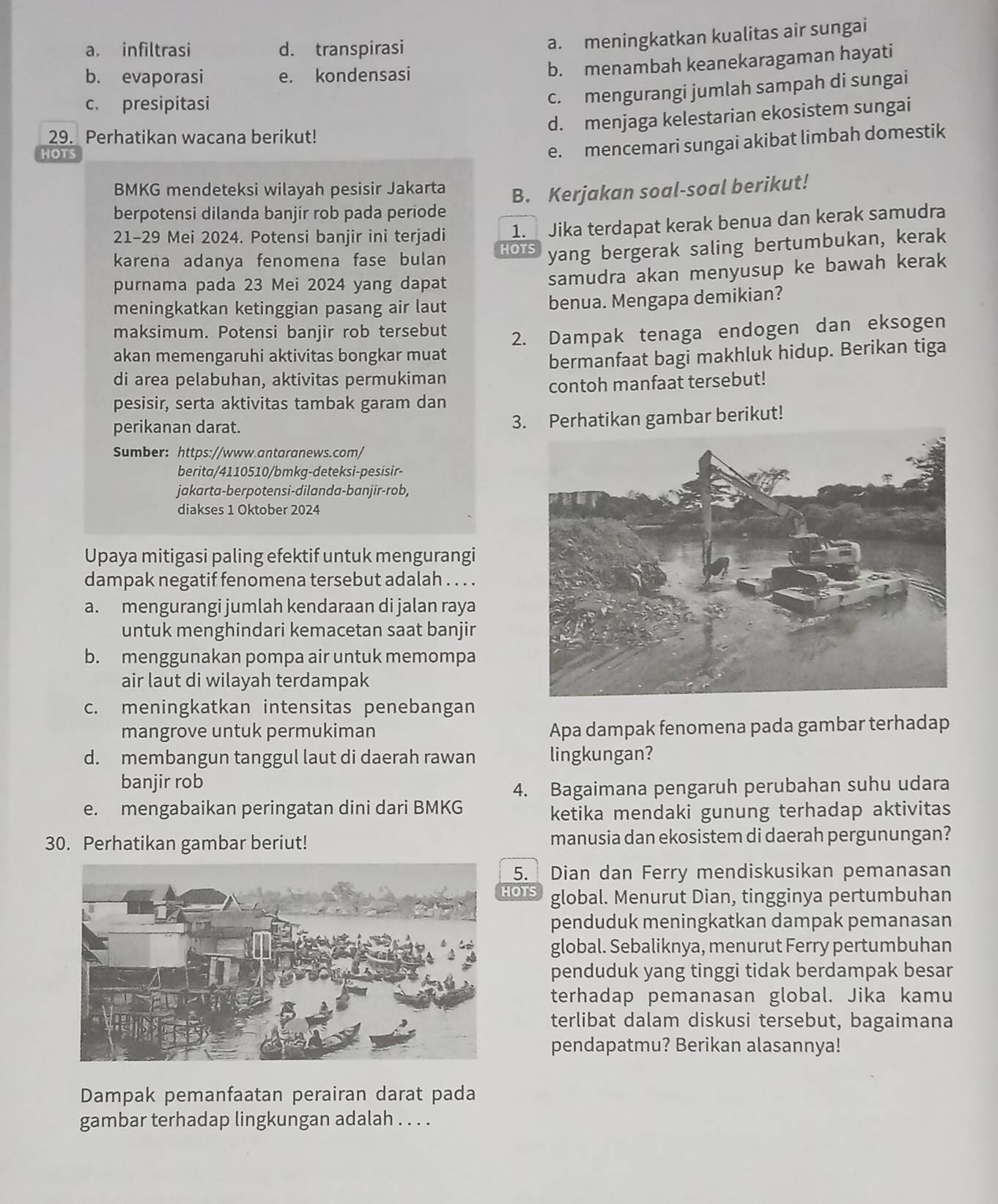 a. infiltrasi d. transpirasi
a. meningkatkan kualitas air sungai
b. evaporasi e. kondensasi
b. menambah keanekaragaman hayati
c. presipitasi
c. mengurangi jumlah sampah di sungai
d. menjaga kelestarian ekosistem sungai
29. Perhatikan wacana berikut!
HOTS
e. mencemari sungai akibat limbah domestik
BMKG mendeteksi wilayah pesisir Jakarta
berpotensi dilanda banjir rob pada periode B. Kerjakan soal-soal berikut!
21-29 Mei 2024. Potensi banjir ini terjadi 1. Jika terdapat kerak benua dan kerak samudra
karena adanya fenomena fase bulan HOTS yang bergerak saling bertumbukan, kerak
purnama pada 23 Mei 2024 yang dapat
samudra akan menyusup ke bawah kerak
meningkatkan ketinggian pasang air laut benua. Mengapa demikian?
maksimum. Potensi banjir rob tersebut
akan memengaruhi aktivitas bongkar muat 2. Dampak tenaga endogen dan eksogen
di area pelabuhan, aktivitas permukiman bermanfaat bagi makhluk hidup. Berikan tiga
pesisir, serta aktivitas tambak garam dan contoh manfaat tersebut!
perikanan darat.
3. Perhatikan gambar berikut!
Sumber: https://www.antaranews.com/
berita/4110510/bmkg-deteksi-pesisir-
jakarta-berpotensi-dilanda-banjir-rob,
diakses 1 Oktober 2024
Upaya mitigasi paling efektif untuk mengurangi
dampak negatif fenomena tersebut adalah . . . .
a. mengurangi jumlah kendaraan di jalan raya
untuk menghindari kemacetan saat banjir
b. menggunakan pompa air untuk memompa
air laut di wilayah terdampak
c. meningkatkan intensitas penebangan
mangrove untuk permukiman Apa dampak fenomena pada gambar terhadap
d. membangun tanggul laut di daerah rawan lingkungan?
banjir rob
4. Bagaimana pengaruh perubahan suhu udara
e. mengabaikan peringatan dini dari BMKG
ketika mendaki gunung terhadap aktivitas
30. Perhatikan gambar beriut! manusia dan ekosistem di daerah pergunungan?
5. Dian dan Ferry mendiskusikan pemanasan
HOTS global. Menurut Dian, tingginya pertumbuhan
penduduk meningkatkan dampak pemanasan
global. Sebaliknya, menurut Ferry pertumbuhan
penduduk yang tinggi tidak berdampak besar
terhadap pemanasan global. Jika kamu
terlibat dalam diskusi tersebut, bagaimana
pendapatmu? Berikan alasannya!
Dampak pemanfaatan perairan darat pada
gambar terhadap lingkungan adalah . . . .