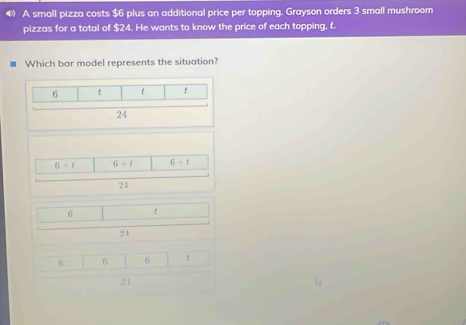 A small pizza costs $6 plus an additional price per topping. Grayson orders 3 small mushroom
pizzas for a total of $24. He wants to know the price of each topping, t.
Which bar model represents the situation?
6+ell 6+l 6+t
24
6
t
21
6 6 6
21