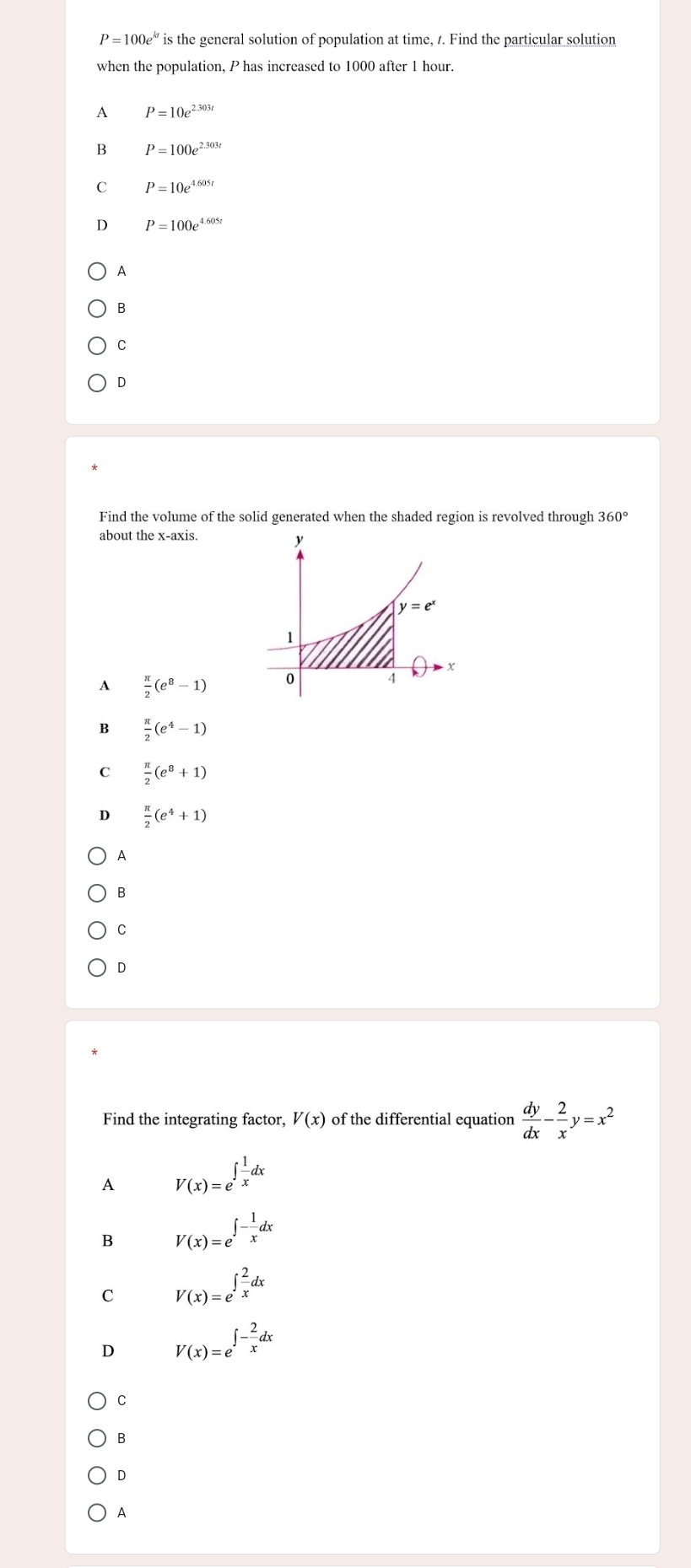 P=100e^(kt) is the general solution of population at time, 1. Find the particular solution
when the population, P has increased to 1000 after 1 hour.
A P=10e^(2.303t)
B P=100e^(2.303t)
C P=10e^(4.605t)
D P=100e^(4.605)
A
B
C
D
Find the volume of the solid generated when the shaded region is revolved through 360°
about the x-axis.
A  π /2 (e^8-1)
B  π /2 (e^4-1)
C  π /2 (e^8+1)
D  π /2 (e^4+1)
A
B
C
D
Find the integrating factor, V(x) of the differential equation  dy/dx - 2/x y=x^2
A V(x)=e^(∈t frac 1)xdx
B V(x)=e^(∈t -frac 1)xdx
C V(x)=e^(∈t frac 2)xdx
D V(x)=e^(∈t -frac 2)xdx
C
B
D
A