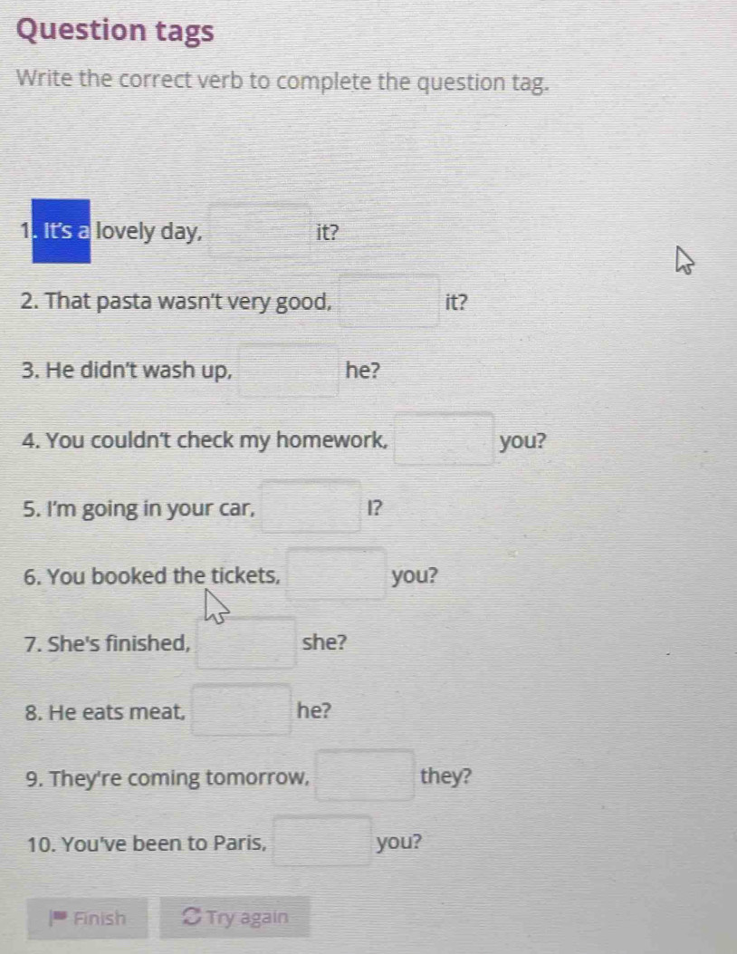 Question tags 
Write the correct verb to complete the question tag. 
1. It's a lovely day, □ it? 
2. That pasta wasn't very good, □ t? 
3. He didn't wash up, □ he? 
4. You couldn't check my homework, □ you? 
5. I'm going in your car, □ I? 
6. You booked the tickets, □ you? 
7. She's finished, □ she? 
8. He eats meat, □ he? 
9. They're coming tomorrow, □ they? 
10. You've been to Paris, □ you? 
Finish OTry again