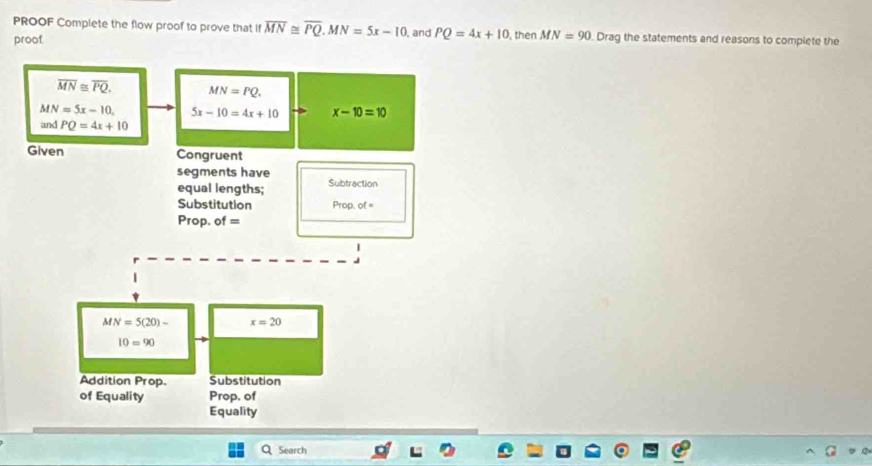 PROOF Complete the flow proof to prove that if overline MN≌ overline PQ.MN=5x-10 , and PQ=4x+10 , then MN=90 Drag the statements and reasons to complete the
proof.
Search