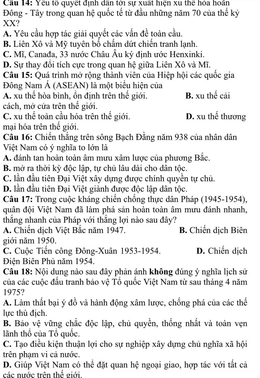 Cầu 14: Yếu tổ quyết định dân tới sự xuất hiện xu thể hỏa hoãn
Đông - Tây trong quan hệ quốc tế từ đầu những năm 70 của thế kỷ
XX?
A. Yêu cầu hợp tác giải quyết các vấn đề toàn cầu.
B. Liên Xô và Mỹ tuyên bố chấm dứt chiến tranh lạnh.
C. Mĩ, Canađa, 33 nước Châu Âu ký định ước Henxinki.
D. Sự thay đồi tích cực trong quan hệ giữa Liên Xô và Mĩ.
Câu 15: Quá trình mở rộng thành viên của Hiệp hội các quốc gia
Đông Nam Á (ASEAN) là một biểu hiện của
A. xu thế hòa bình, ổn định trên thế giới. B. xu thế cải
cách, mở cửa trên thế giới.
C. xu thế toàn cầu hóa trên thế giới. D. xu thể thương
mại hóa trên thế giới.
Câu 16: Chiến thắng trên sông Bạch Đằng năm 938 của nhân dân
Việt Nam có ý nghĩa to lớn là
A. đánh tan hoàn toàn âm mưu xâm lược của phương Bắc.
B. mở ra thời kỳ độc lập, tự chủ lâu dài cho dân tộc.
C. lần đầu tiên Đại Việt xây dựng được chính quyền tự chủ.
D. lần đầu tiên Đại Việt giành được độc lập dân tộc.
Câu 17: Trong cuộc kháng chiến chống thực dân Pháp (1945-1954),
quân đội Việt Nam đã làm phá sản hoàn toàn âm mưu đánh nhanh,
thắng nhanh của Pháp với thắng lợi nào sau đây?
A. Chiến dịch Việt Bắc năm 1947. B. Chiến dịch Biên
giới năm 1950.
C. Cuộc Tiến công Đông-Xuân 1953-1954. D. Chiến dịch
Điện Biên Phủ năm 1954.
Câu 18: Nội dung nào sau đây phản ánh không đúng ý nghĩa lịch sử
của các cuộc đấu tranh bảo vệ Tổ quốc Việt Nam từ sau tháng 4 năm
1975?
A. Làm thất bại ý đồ và hành động xâm lược, chống phá của các thế
lực thù địch.
B. Bảo vệ vững chắc độc lập, chủ quyền, thống nhất và toàn vẹn
lãnh thổ của Tổ quốc.
C. Tạo điều kiện thuận lợi cho sự nghiệp xây dựng chủ nghĩa xã hội
trên phạm vi cả nước.
D. Giúp Việt Nam có thể đặt quan hệ ngoại giao, hợp tác với tất cả
các nước trên thế giới