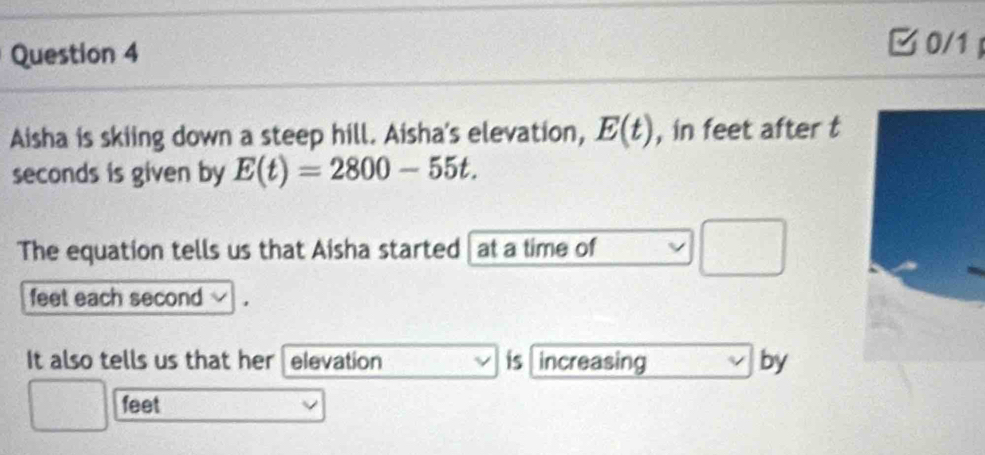 0/1 
Aisha is skiing down a steep hill. Aisha's elevation, E(t) , in feet after t 
seconds is given by E(t)=2800-55t. 
The equation tells us that Aisha started | at a time of 
frac ^circ 
feet each second
It also tells us that her elevation is increasing by
feet