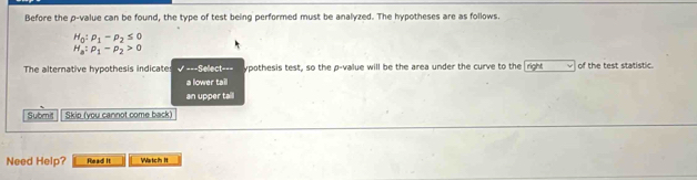 Before the p -value can be found, the type of test being performed must be analyzed. The hypotheses are as follows.
H_0:rho _1-rho _2≤ 0
H_a:p_1-p_2>0
The alternative hypothesis indicate * ===Select=== ypothesis test, so the p -value will be the area under the curve to the right of the test statistic.
a lower tail
an upper tall
Submit Skip (you cannot come back)
Need Help? Read! It Wartch It