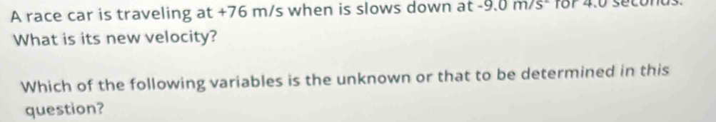 A race car is traveling at +76 m/s when is slows down at -9.0m/s^- for 4.0 secona
What is its new velocity? 
Which of the following variables is the unknown or that to be determined in this 
question?