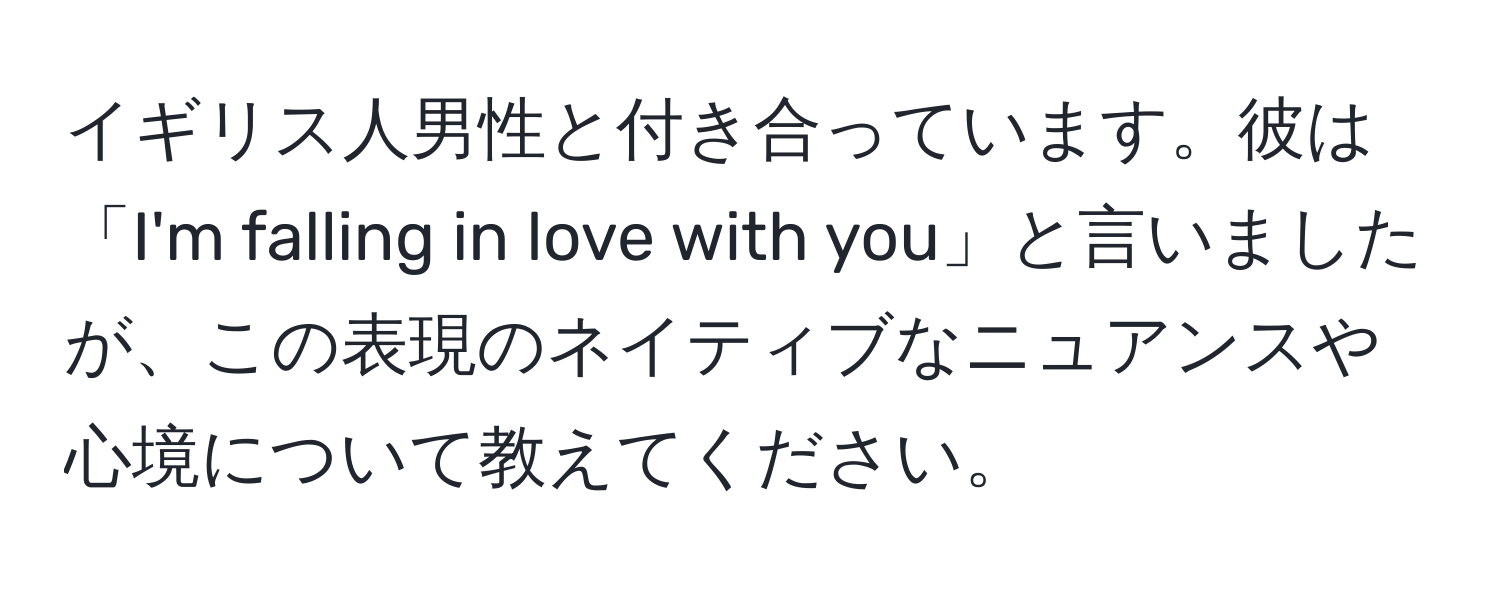 イギリス人男性と付き合っています。彼は「I'm falling in love with you」と言いましたが、この表現のネイティブなニュアンスや心境について教えてください。