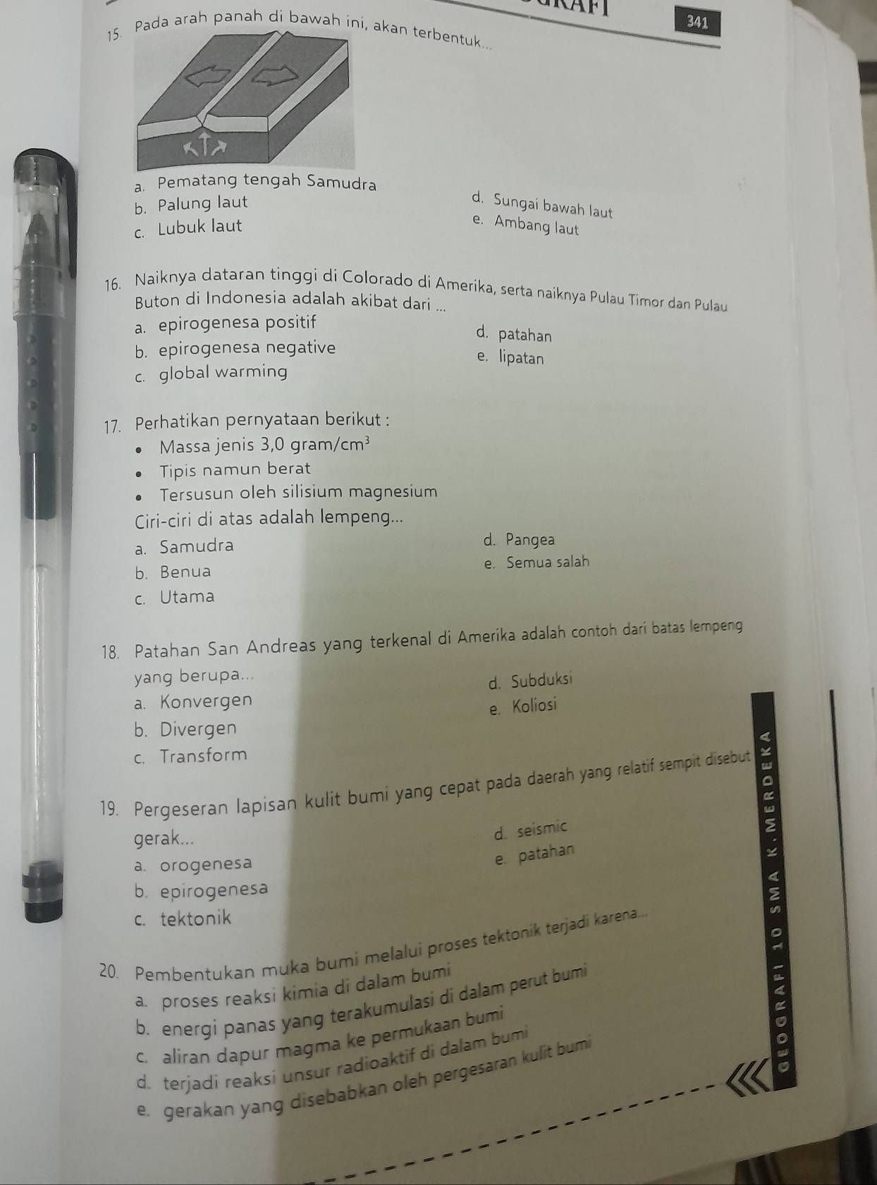 341
15. Pada arah panah di bawah ini, akan terbentuk.,
a. Pematang tengah Samudra
b. Palung laut
d. Sungai bawah laut
c. Lubuk laut
e. Ambang laut
16. Naiknya dataran tinggi di Colorado di Amerika, serta naiknya Pulau Timor dan Pulau
Buton di Indonesia adalah akibat dari ...
a. epirogenesa positif
d. patahan
b. epirogenesa negative
e. lipatan
c. global warming
17. Perhatikan pernyataan berikut :
Massa jenis 3,0 gram, /cm^3
Tipis namun berat
Tersusun oleh silisium magnesium
Ciri-ciri di atas adalah lempeng...
a. Samudra d. Pangea
b. Benua e. Semua salah
c. Utama
18. Patahan San Andreas yang terkenal di Amerika adalah contoh dari batas lempeng
yang berupa...
d. Subduksi
a. Konvergen
e. Koliosi
b. Divergen
4
c. Transform
19. Pergeseran lapisan kulit bumi yang cepat pada daerah yang relatif sempit disebut
。
gerak...
d. seismic
a. orogenesa
e. patahan
b. epirogenesa
c. tektonik
20. Pembentukan muka bumi melalui proses tektonik terjadi karena.
a proses reaksi kimia di dalam bumi
b. energi panas yang terakumulasi di dalam perut bumi
c. aliran dapur magma ke permukaan bumi
d. terjadi reaksi unsur radioaktif di dalam bumi
e. gerakan yang disebabkan oleh pergesaran kulit bumi