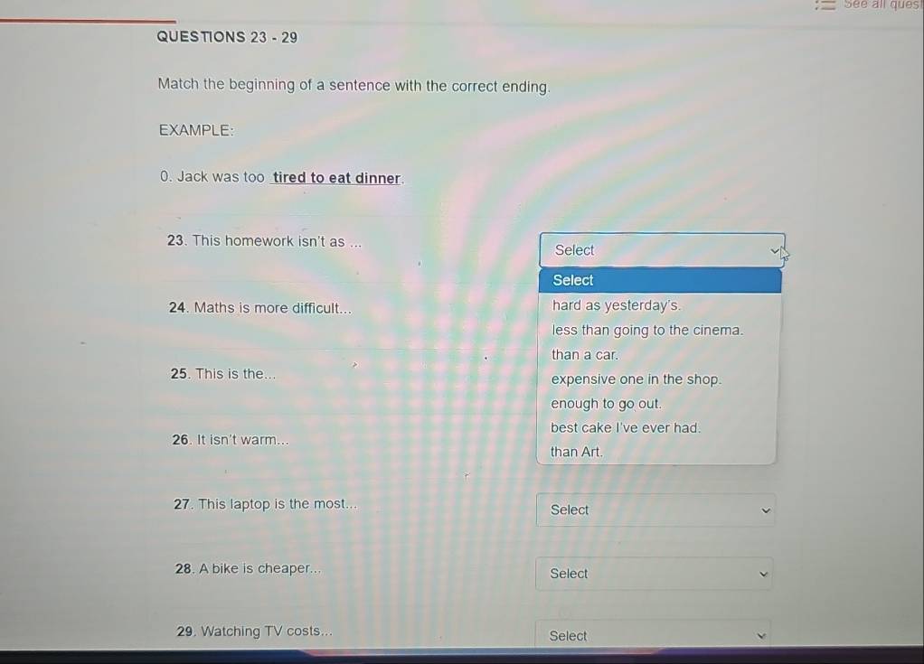 See all ques
QUESTIONS 23 - 29
Match the beginning of a sentence with the correct ending.
EXAMPLE:
0. Jack was too tired to eat dinner.
23. This homework isn't as ...
Select
Select
24. Maths is more difficult... hard as yesterday's.
less than going to the cinema.
than a car.
25. This is the... expensive one in the shop.
enough to go out.
best cake I've ever had.
26. It isn't warm...
than Art.
27. This laptop is the most... Select
28. A bike is cheaper... Select
29. Watching TV costs... Select