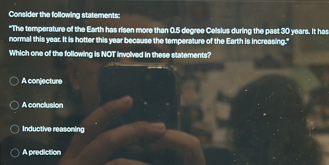 Consider the following statements:
“The temperature of the Earth has risen more than 0.5 degree Celsius during the past 30 years. It has
normal this year. It is hotter this year because the temperature of the Earth is increasing."
Which one of the following is NOT involved in these statements?
A conjecture
A conclusion
Inductive reasoning
A prediction