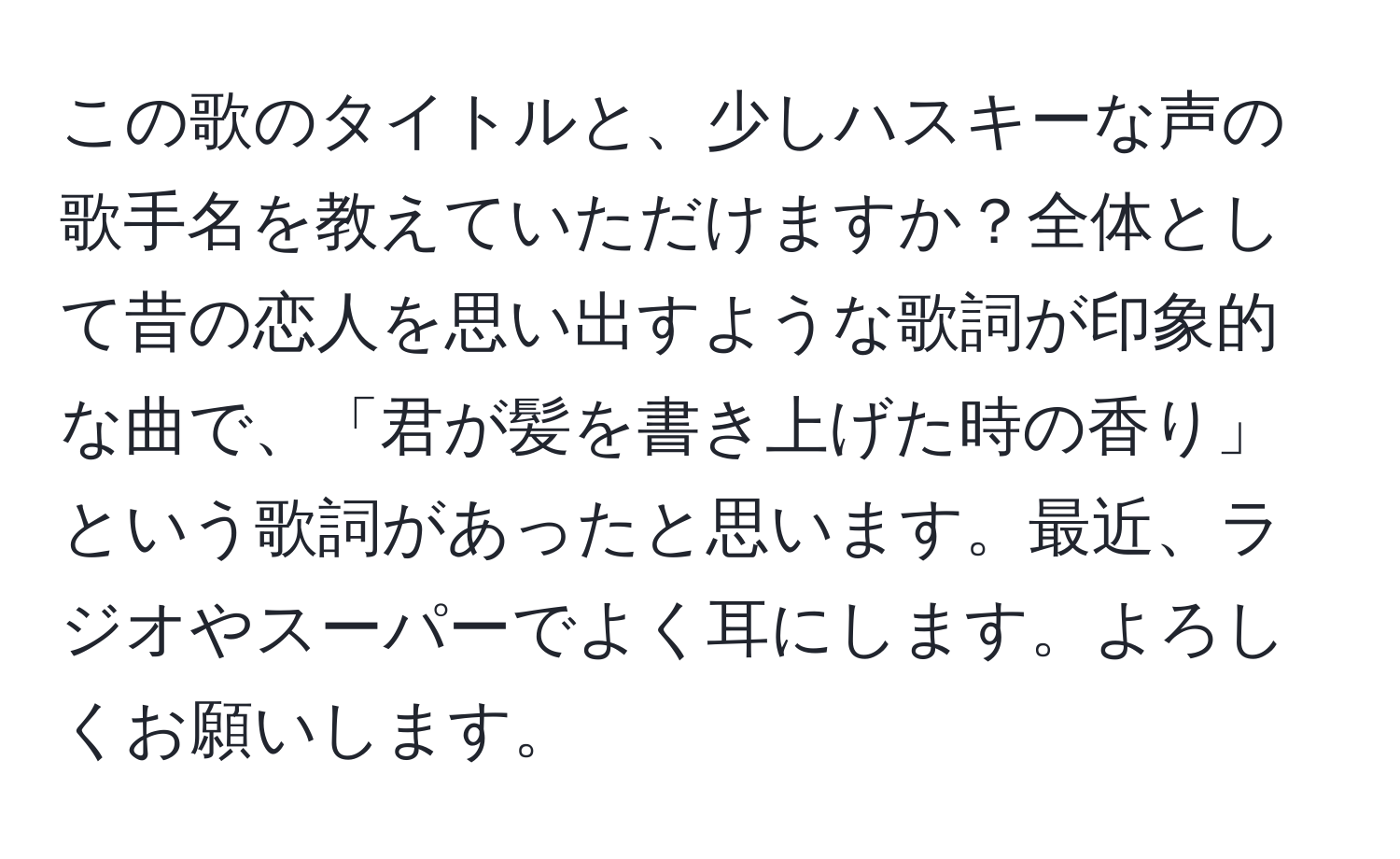 この歌のタイトルと、少しハスキーな声の歌手名を教えていただけますか？全体として昔の恋人を思い出すような歌詞が印象的な曲で、「君が髪を書き上げた時の香り」という歌詞があったと思います。最近、ラジオやスーパーでよく耳にします。よろしくお願いします。