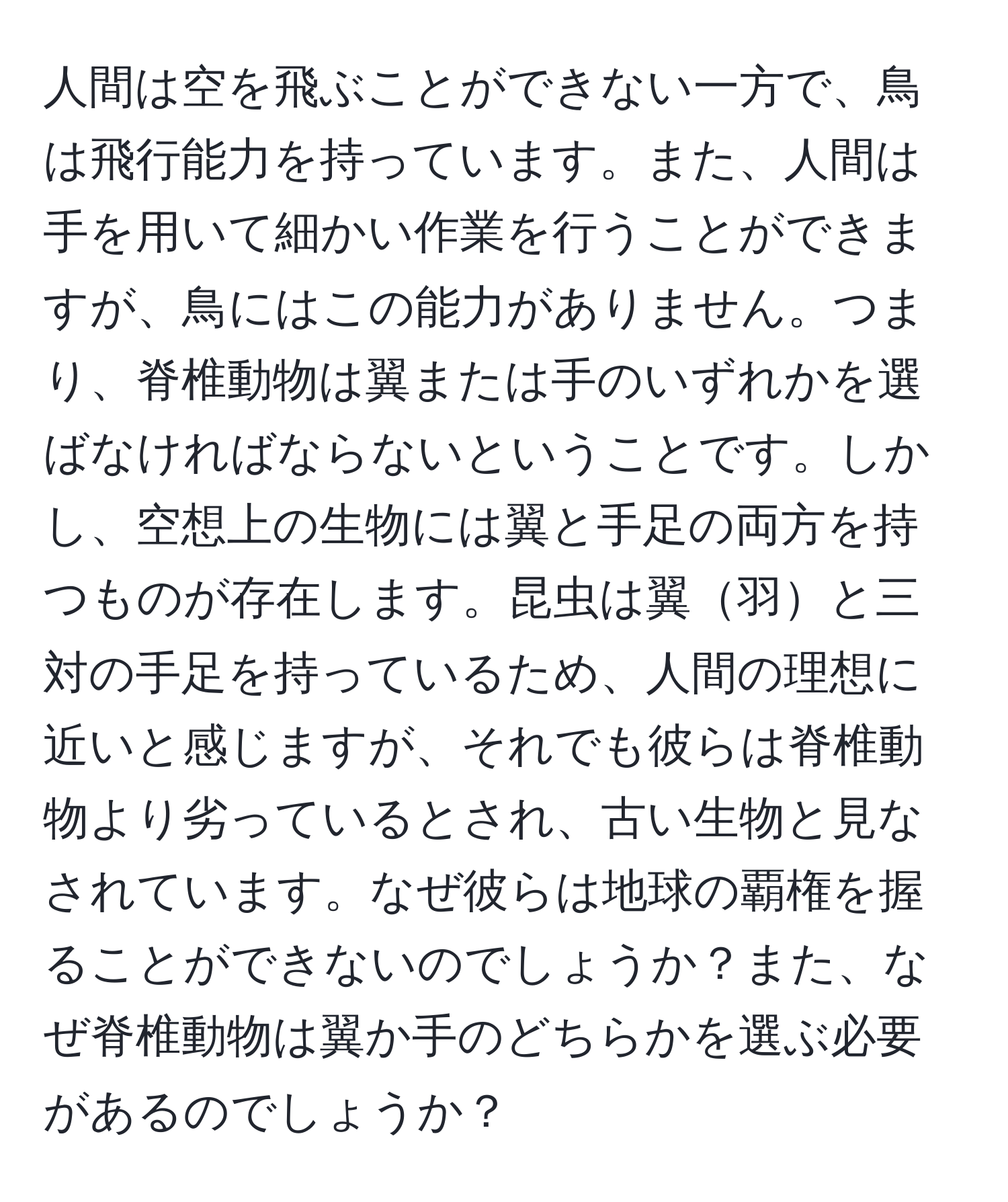 人間は空を飛ぶことができない一方で、鳥は飛行能力を持っています。また、人間は手を用いて細かい作業を行うことができますが、鳥にはこの能力がありません。つまり、脊椎動物は翼または手のいずれかを選ばなければならないということです。しかし、空想上の生物には翼と手足の両方を持つものが存在します。昆虫は翼羽と三対の手足を持っているため、人間の理想に近いと感じますが、それでも彼らは脊椎動物より劣っているとされ、古い生物と見なされています。なぜ彼らは地球の覇権を握ることができないのでしょうか？また、なぜ脊椎動物は翼か手のどちらかを選ぶ必要があるのでしょうか？