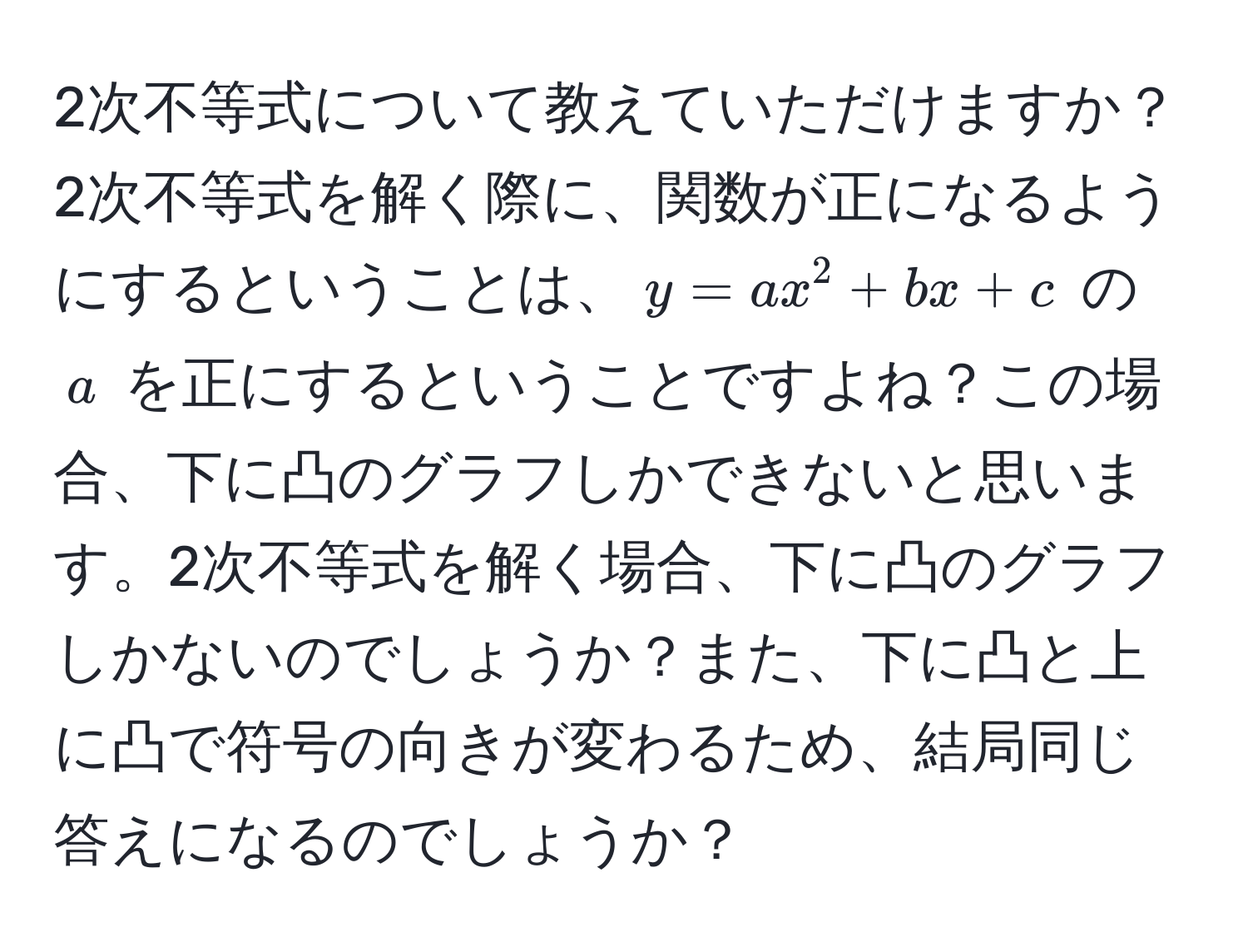 2次不等式について教えていただけますか？2次不等式を解く際に、関数が正になるようにするということは、$y=ax^2+bx+c$ の $a$ を正にするということですよね？この場合、下に凸のグラフしかできないと思います。2次不等式を解く場合、下に凸のグラフしかないのでしょうか？また、下に凸と上に凸で符号の向きが変わるため、結局同じ答えになるのでしょうか？