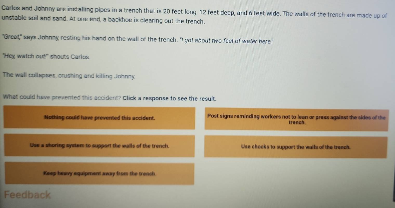 Carlos and Johnny are installing pipes in a trench that is 20 feet long, 12 feet deep, and 6 feet wide. The walls of the trench are made up of
unstable soil and sand. At one end, a backhoe is clearing out the trench.
"Great," says Johnny resting his hand on the wall of the trench. "I got about two feet of water here."
"Hey watch out!" shouts Carlos.
The wall collapses, crushing and killing Johnny.
What could have prevented this accident? Click a response to see the result.
Nothing could have prevented this accident.
Post signs reminding workers not to lean or press against the sides of the
trench.
Use a shoring system to support the walls of the trench. Use chocks to support the walls of the trench.
Keep heavy equipment away from the trench.
Feedback