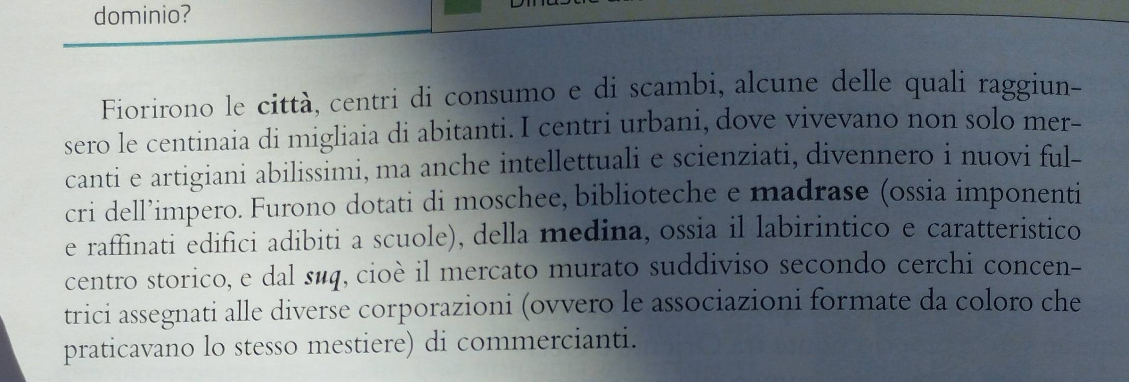 dominio? 
Fiorirono le città, centri di consumo e di scambi, alcune delle quali raggiun- 
sero le centinaia di migliaia di abitanti. I centri urbani, dove vivevano non solo mer- 
canti e artigiani abilissimi, ma anche intellettuali e scienziati, divennero i nuovi ful- 
cri dell’impero. Furono dotati di moschee, biblioteche e madrase (ossia imponenti 
e raffinati edifici adibiti a scuole), della medina, ossia il labirintico e caratteristico 
centro storico, e dal suq, cioè il mercato murato suddiviso secondo cerchi concen- 
trici assegnati alle diverse corporazioni (ovvero le associazioni formate da coloro che 
praticavano lo stesso mestiere) di commercianti.