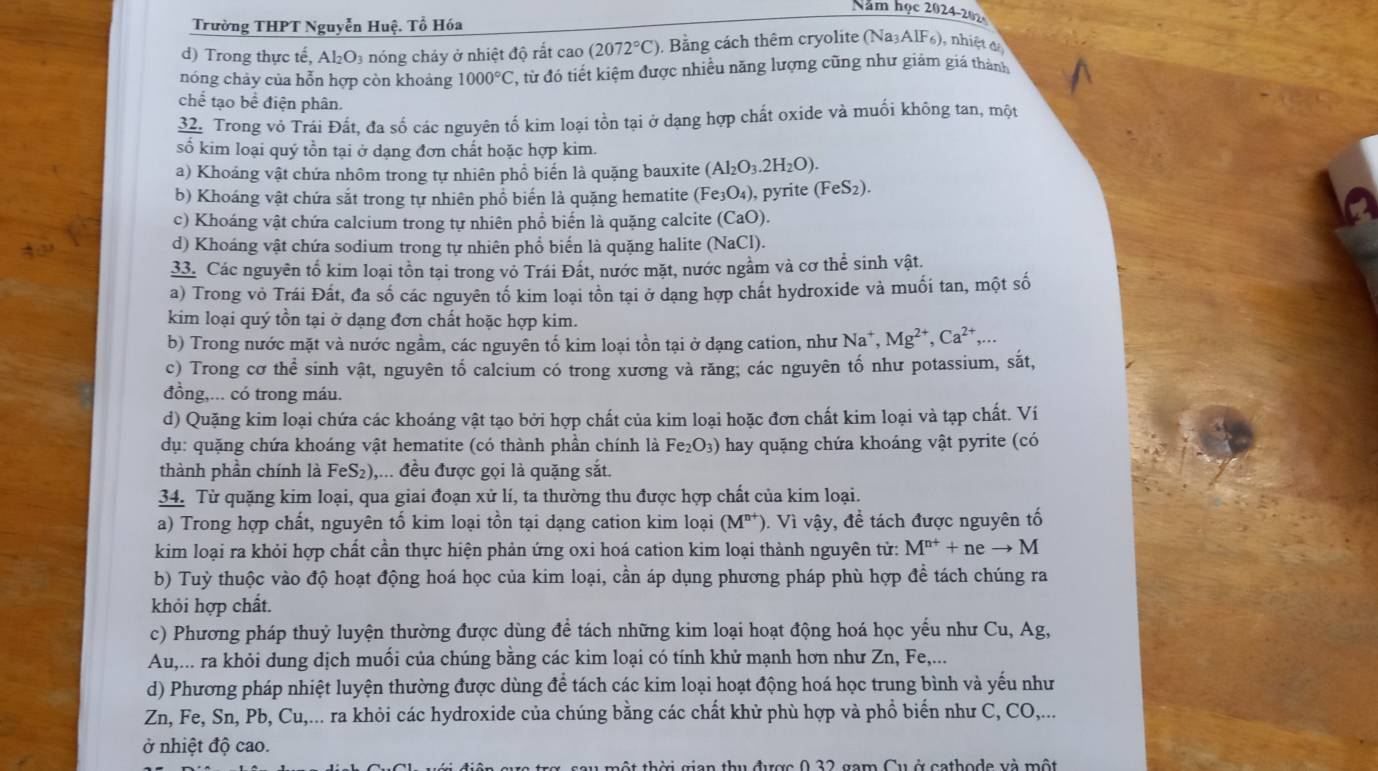 Năm họ c202 4-202
Trường THPT Nguyễn Huệ. Tổ Hóa
d) Trong thực tế, Al_2O_3 nóng cháy ở nhiệt độ rắt cao (2072°C). Bằng cách thêm cryolite (Na3A IF, ), nhiệt đ
nóng chảy của hỗn hợp còn khoảng 1000°C T, từ đó tiết kiệm được nhiều năng lượng cũng như giám giá thành
chể tạo bề điện phân.
32. Trong vỏ Trái Đất, đa số các nguyên tố kim loại tồn tại ở dạng hợp chất oxide và muối không tan, một
số kim loại quý tồn tại ở dạng đơn chất hoặc hợp kim.
a) Khoáng vật chứa nhôm trong tự nhiên phổ biển là quặng bauxite (Al_2O_3.2H_2O).
b) Khoáng vật chứa sắt trong tự nhiên phổ biến là quặng hematite (Fe_3O_4) ), pyrite (FeS_2).
c) Khoáng vật chứa calcium trong tự nhiên phổ biến là quặng calcite (Ca O).
d) Khoáng vật chứa sodium trong tự nhiên phổ biển là quặng halite (NaCl).
33. Các nguyên tố kim loại tồn tại trong vỏ Trái Đất, nước mặt, nước ngầm và cơ thể sinh vật.
a) Trong vỏ Trái Đất, đa số các nguyên tố kim loại tồn tại ở dạng hợp chất hydroxide và muối tan, một số
kim loại quý tồn tại ở dạng đơn chất hoặc hợp kim.
b) Trong nước mặt và nước ngầm, các nguyên tố kim loại tồn tại ở dạng cation, như Na^+,Mg^(2+),Ca^(2+),...
c) Trong cơ thể sinh vật, nguyên tố calcium có trong xương và răng; các nguyên tố như potassium, sắt,
đồng,... có trong máu.
d) Quặng kim loại chứa các khoáng vật tạo bởi hợp chất của kim loại hoặc đơn chất kim loại và tạp chất. Ví
dụ: quặng chứa khoáng vật hematite (có thành phần chính là Fe _2O_3) * hay quặng chứa khoáng vật pyrite (có
thành phần chính là FeS_2) ,... đều được gọi là quặng sắt.
34. Từ quặng kim loại, qua giai đoạn xử lí, ta thường thu được hợp chất của kim loại.
a) Trong hợp chất, nguyên tố kim loại tồn tại dạng cation kim loại (M^(n+)) ). Vì vậy, đề tách được nguyên tố
kim loại ra khỏi hợp chất cần thực hiện phản ứng oxi hoá cation kim loại thành nguyên tử: M^(n+)+neto M
b) Tuỳ thuộc vào độ hoạt động hoá học của kim loại, cần áp dụng phương pháp phù hợp đề tách chúng ra
khỏi hợp chất.
c) Phương pháp thuỷ luyện thường được dùng để tách những kim loại hoạt động hoá học yểu như Cu, Ag,
Au,... ra khỏi dung dịch muối của chúng bằng các kim loại có tính khử mạnh hơn như Zn, Fe,...
d) Phương pháp nhiệt luyện thường được dùng để tách các kim loại hoạt động hoá học trung bình và yếu như
Zn, Fe, Sn, Pb, Cu,... ra khỏi các hydroxide của chúng bằng các chất khử phù hợp và phổ biển như C, CO,...
ở nhiệt độ cao.
ộ t th ờ i  gian thu được 0 32 gam Cu ở cathode và một