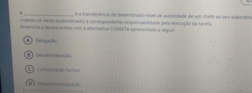 A_ é a transferência de determinado nível de autoridade de um chefe ao seu subordina
criando-se neste (subordinado) a correspondente responsabilidade pela execução da tarefa.
Preencha a lacuna acima com a alternativa CORRETA apresentada a seguir:
A Delegação.
B)Descentralização.
C Comunicação Formal.
D Departamentalização.