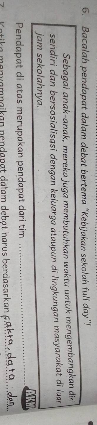 Bacalah pendapat dalam debat bertema “Kebijakan sekolah full day”! 
Sebagai anak-anak, mereka juga membutuhkan waktu untuk mengembangkan diri 
sendiri dan bersosialisasi dengan keluarga ataupun di lingkungan masyarakat di luar 
jam sekolahnya. 
Pendapat di atas merupakan pendapat dari tim 
_ 
*ka m n v ampaikan pendapat dālam debat harus berdasarkan pah ta n 99 t 9 dan