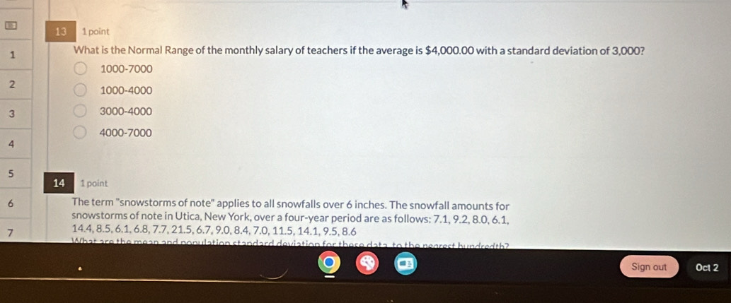 13 1 point
1 What is the Normal Range of the monthly salary of teachers if the average is $4,000.00 with a standard deviation of 3,000?
1000-7000
2
1000-4000
3
3000-4000
4000-7000
4
5
14 1 point
6 The term "snowstorms of note" applies to all snowfalls over 6 inches. The snowfall amounts for
snowstorms of note in Utica, New York, over a four-year period are as follows: 7.1, 9.2, 8.0, 6.1,
7 14.4, 8.5, 6.1, 6.8, 7.7, 21.5, 6.7, 9.0, 8.4, 7.0, 11.5, 14.1, 9.5, 8.6
What are the mean and nonulation standard deviation for there the nearest hundredth?
Sign out Oct 2