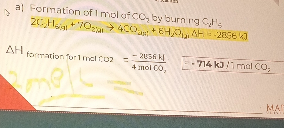 Formation of 1 mol of CO_2 by burning C_2H_6
2C_2H_6(g)+7O_2(g)to 4CO_2(g)+6H_2O_(g)Delta H=-2856kJ
△ H form c tion for 1molCO2=frac -2856kJ4molCO_2 =.' 714kJ/1molCO_2
MAI