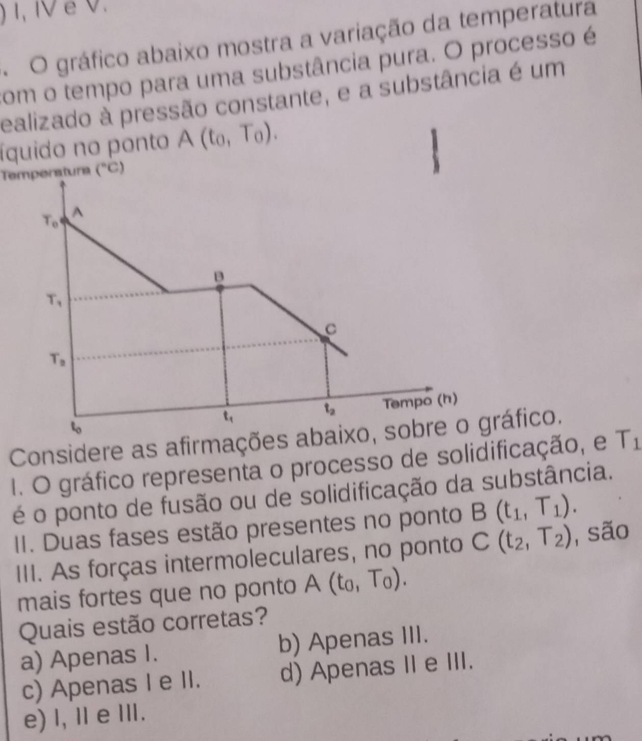 ) 1, IV é V.
O gráfico abaixo mostra a variação da temperatura
com o tempo para uma substância pura. O processo é
ealizado à pressão constante, e a substância é um
íquido no ponto A(t_0,T_0). 
Temperatura (^circ C)
T_0 A
B
T_1
C
T_2
t_1 Tempo (h)
t_2
Considere as afirmações abaixo, sobre o gráfico.
1. O gráfico representa o processo de solidificação, e T_1
é o ponto de fusão ou de solidificação da substância.
II. Duas fases estão presentes no ponto B(t_1,T_1). 
IIII. As forças intermoleculares, no ponto C(t_2,T_2) ,são
mais fortes que no ponto A(t_0,T_0). 
Quais estão corretas?
a) Apenas I. b) Apenas III.
c) Apenas I e II. d) Apenas II e III.
e) l, Ⅱe Ⅲ.