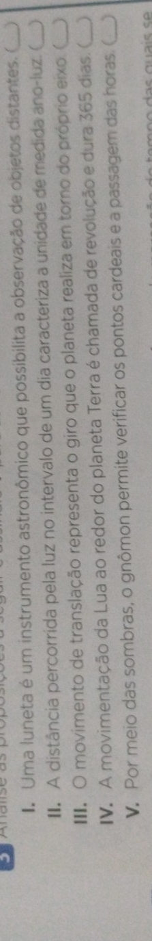 Uma luneta é um instrumento astronômico que possibilita a observação de objetos distantes. (_ 
A distância percorrida pela luz no intervalo de um dia caracteriza a unidade de medida ano-luz. (_ 
II O movimento de translação representa o giro que o planeta realiza em torno do próprio eixo. (_ 
IV. A movimentação da Lua ao redor do planeta Terra é chamada de revolução e dura 365 dias. ( _) 
V. Por meio das sombras, o gnômon permite verificar os pontos cardeais e a passagem das horas. (_ )