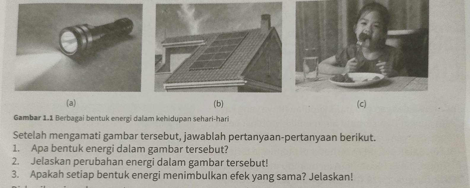 Gambar 1.1 Berbagai bentuk energi dalam kehidupan sehari-hari 
Setelah mengamati gambar tersebut, jawablah pertanyaan-pertanyaan berikut. 
1. Apa bentuk energi dalam gambar tersebut? 
2. Jelaskan perubahan energi dalam gambar tersebut! 
3. Apakah setiap bentuk energi menimbulkan efek yang sama? Jelaskan!