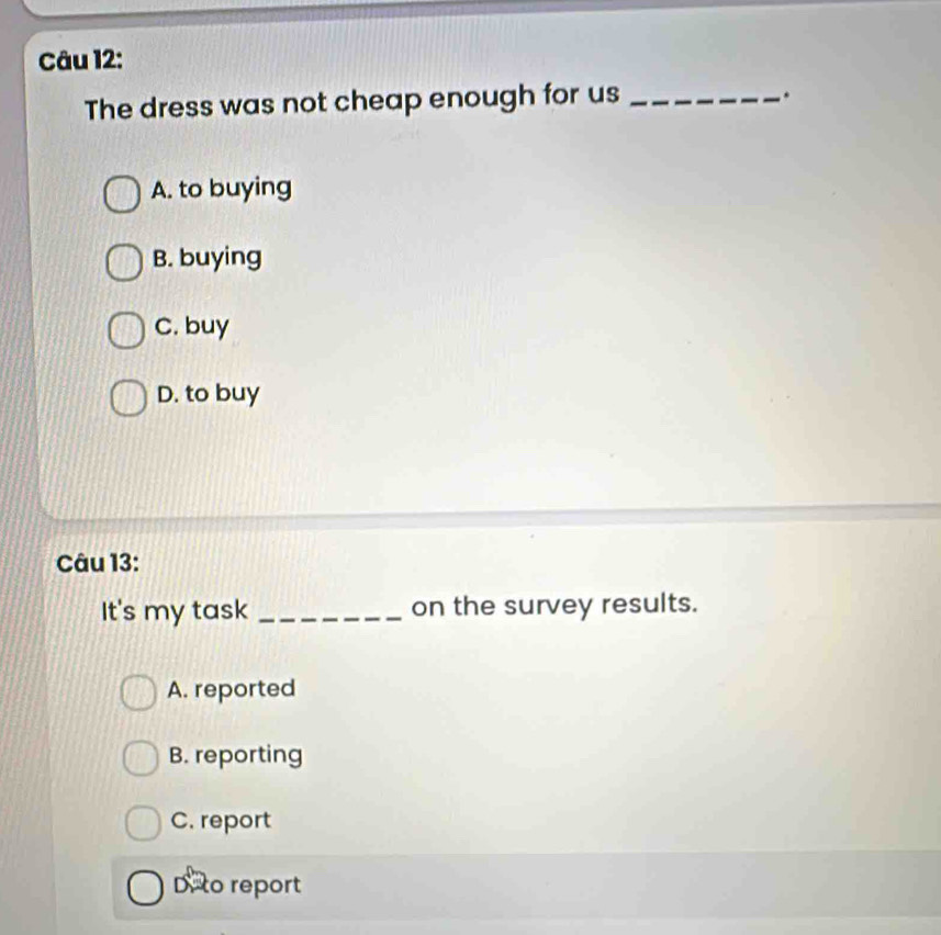 The dress was not cheap enough for us_
.
A. to buying
B. buying
C. buy
D. to buy
Câu 13:
It's my task _on the survey results.
A. reported
B. reporting
C. report
Deto report