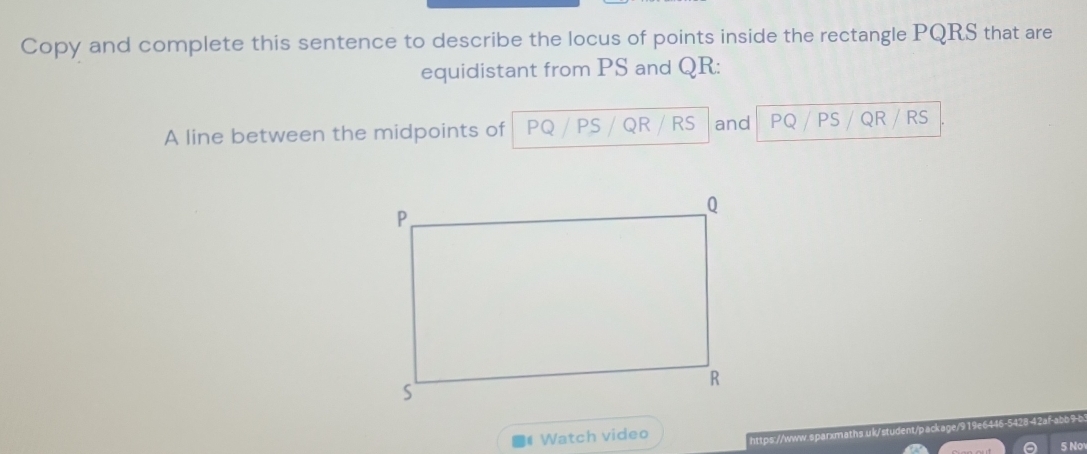 Copy and complete this sentence to describe the locus of points inside the rectangle PQRS that are 
equidistant from PS and QR : 
A line between the midpoints of PQ PS QR RS and PQ PS QR RS
Watch video 
https://www.sparxmaths.uk/student/package/919e6446-5428-42af-abb9-b 
5 No