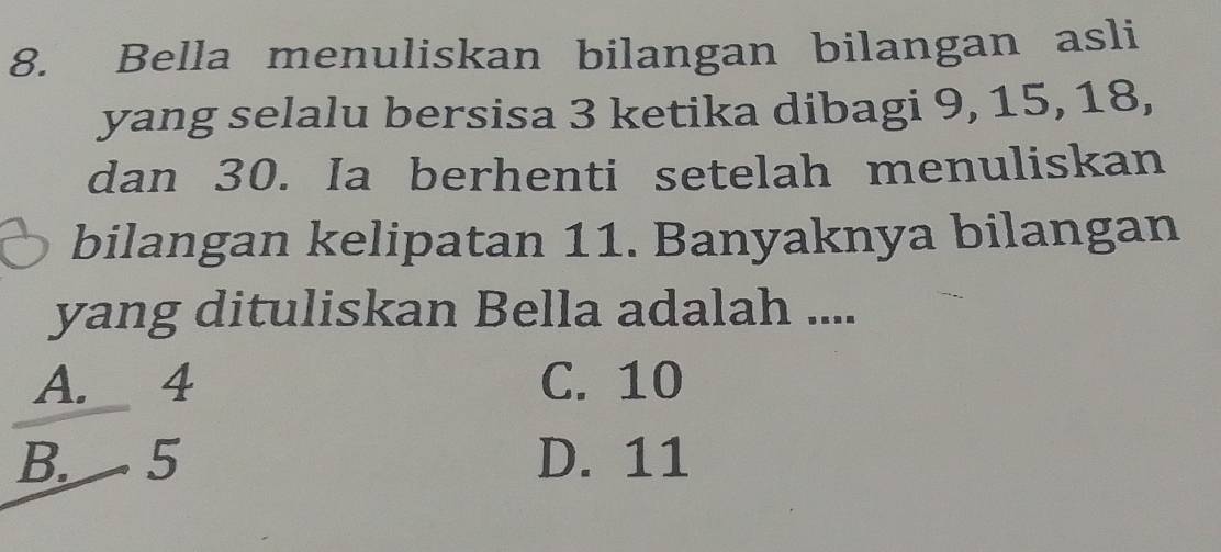 Bella menuliskan bilangan bilangan asli
yang selalu bersisa 3 ketika dibagi 9, 15, 18,
dan 30. Ia berhenti setelah menuliskan
bilangan kelipatan 11. Banyaknya bilangan
yang dituliskan Bella adalah ....
A. 4 C. 10
B. 5 D. 11