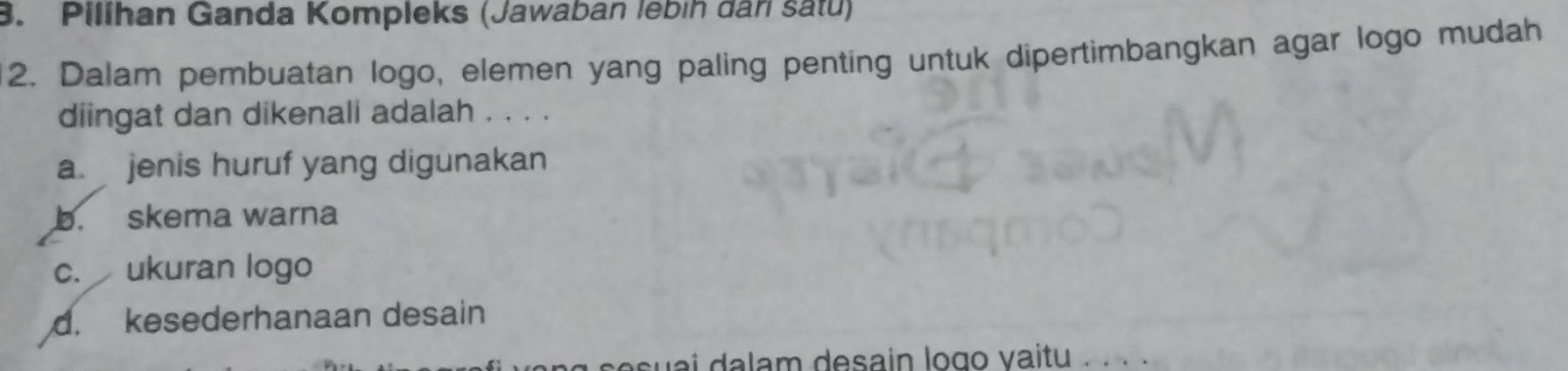 Pillhan Ganda Kompleks (Jawaban lebíh dân satu)
2. Dalam pembuatan logo, elemen yang paling penting untuk dipertimbangkan agar logo mudah
diingat dan dikenali adalah . . . .
a jenis huruf yang digunakan
b. skema warna
c. ukuran logo
d. kesederhanaan desain
ng s esuai dalam desain logo vaitu . . . .