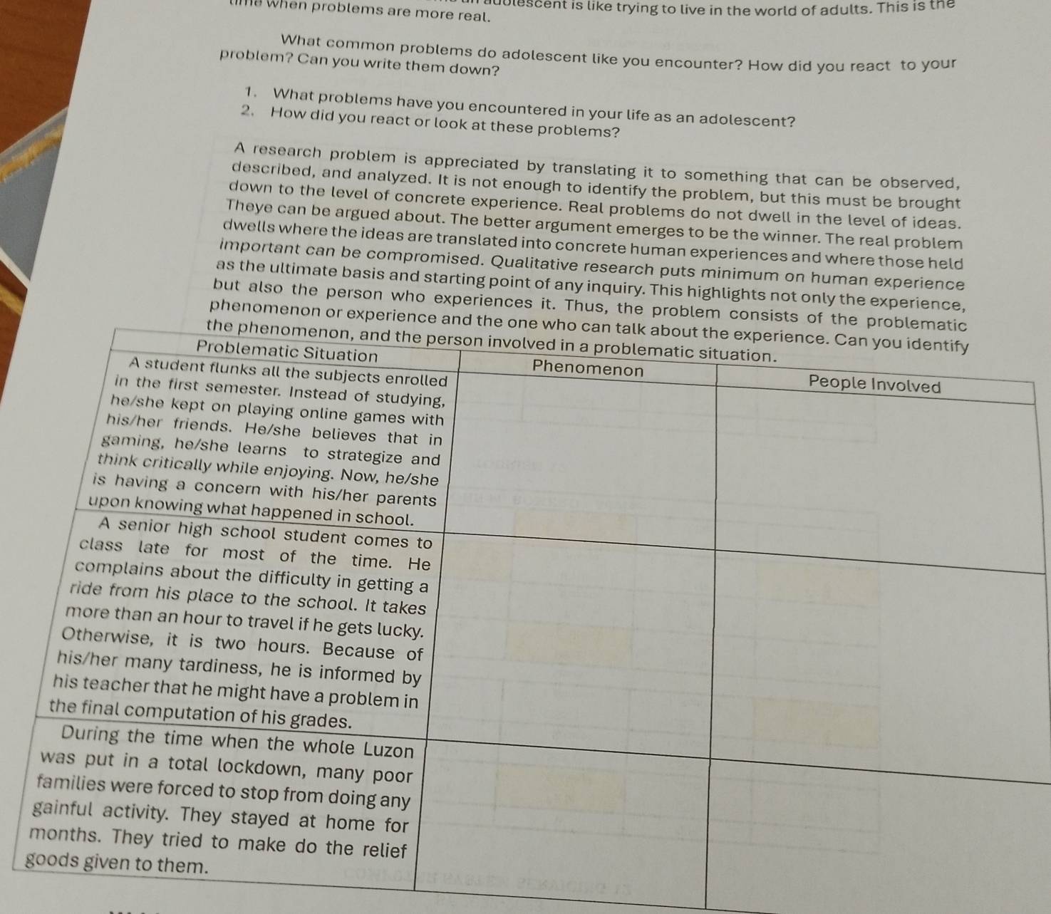 when problems are more real. dblescent is like trying to live in the world of adults. This is the 
What common problems do adolescent like you encounter? How did you react to your 
problem? Can you write them down? 
1. What problems have you encountered in your life as an adolescent? 
2. How did you react or look at these problems? 
A research problem is appreciated by translating it to something that can be observed, 
described, and analyzed. It is not enough to identify the problem, but this must be brought 
down to the level of concrete experience. Real problems do not dwell in the level of ideas. 
Theye can be argued about. The better argument emerges to be the winner. The real problem 
dwells where the ideas are translated into concrete human experiences and where those held 
important can be compromised. Qualitative research puts minimum on human experience 
as the ultimate basis and starting point of any inquiry. This highlights not only the experience, 
but also the person who experiences it. Thus, the problem consists of the proble 
phenomenon or experience and the one 
g