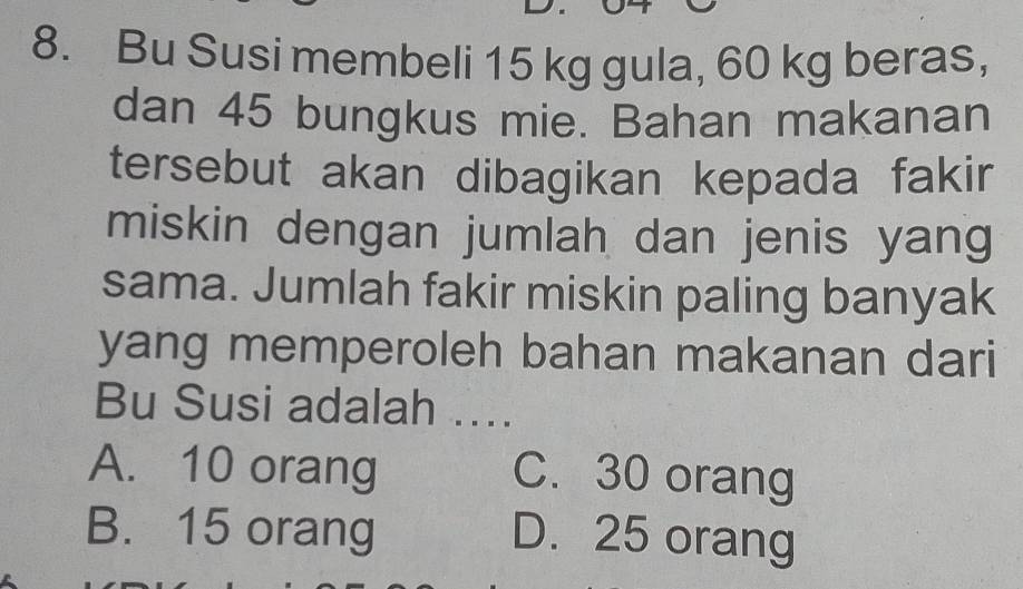 Bu Susi membeli 15 kg gula, 60 kg beras,
dan 45 bungkus mie. Bahan makanan
tersebut akan dibagikan kepada fakir 
miskin dengan jumlah dan jenis yang
sama. Jumlah fakir miskin paling banyak
yang memperoleh bahan makanan dari
Bu Susi adalah ....
A. 10 orang C. 30 orang
B. 15 orang D. 25 orang