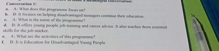 ike a méaningful conversation: 
Conversation 1: 
a. A: What does this programme focus on? 
b. B: It focuses on helping disadvantaged teenagers continue their education. 
c. A: What is the name of the programme? 
d. B: It offers young people job training and career advice. It also teaches them essential 
skills for the job market. 
e. A: What are the activities of this programme? 
f. B: It is Education for Disadvantaged Young People