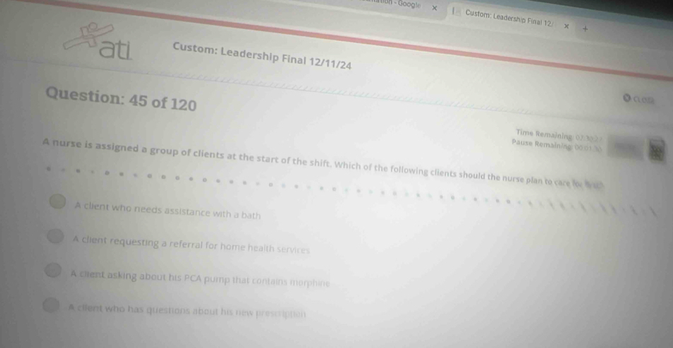 iBn - Google Custom: Leadership Final 12/
ati Custom: Leadership Final 12/11/24
●a2
Question: 45 of 120 Time Remaining 07:3027
Pause Remaining: 00.01.30
A nurse is assigned a group of clients at the start of the shift. Which of the following clients should the nurse plan to care for wa
A client who needs assistance with a bath
A client requesting a referral for home health services
A client asking about his PCA pump that contains morphine
A cilent who has questions about his new prescription