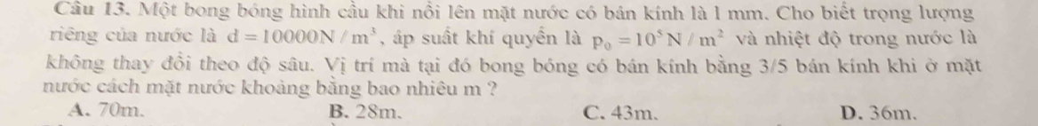 Một bong bóng hình cầu khi nổi lên mặt nước có bán kính là l mm. Cho biết trọng lượng
riêng của nước là d=10000N/m^3 , áp suất khí quyển là p_0=10^5N/m^2 và nhiệt độ trong nước là
không thay đổi theo độ sâu. Vị trí mà tại đó bong bóng có bán kính bằng 3/5 bán kính khi ở mặt
nước cách mặt nước khoảng bằng bao nhiêu m ?
A. 70m. B. 28m. C. 43m. D. 36m.