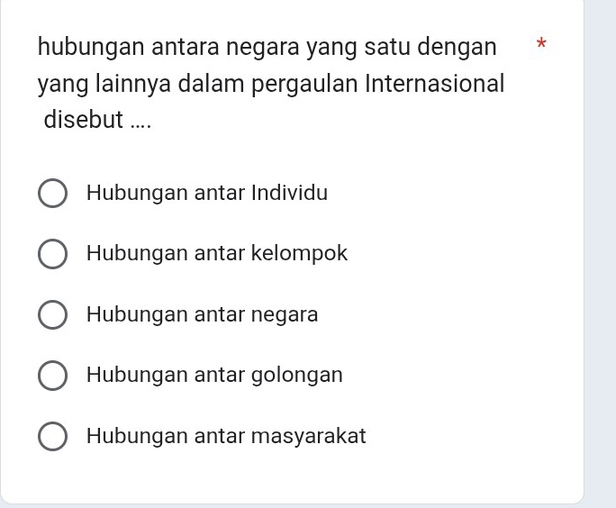 hubungan antara negara yang satu dengan *
yang lainnya dalam pergaulan Internasional
disebut ....
Hubungan antar Individu
Hubungan antar kelompok
Hubungan antar negara
Hubungan antar golongan
Hubungan antar masyarakat