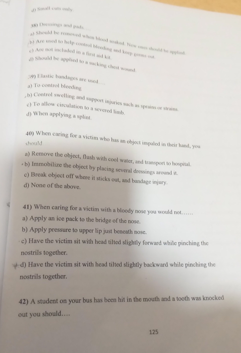 Small cuts only
38) Dressings and pads
a) Should be removed when blood soaked. New ones should be applied
Are used to help control bleeding and keep germs our
c) Are not included in a first aid kit.
d) Should be applied to a sucking chest wound.
9) Elastic bandages are used....
a) To control bleeding
, b) Control swelling and support injuries such as sprains or strains.
c) To allow circulation to a severed limb.
d) When applying a splint
40) When caring for a victim who has an object impaled in their hand, you
should
a) Remove the object, flush with cool water, and transport to hospital.
b) Immobilize the object by placing several dressings around it.
c) Break object off where it sticks out, and bandage injury.
d) None of the above.
41) When caring for a victim with a bloody nose you would not…
a) Apply an ice pack to the bridge of the nose.
b) Apply pressure to upper lip just beneath nose.
c) Have the victim sit with head tilted slightly forward while pinching the
nostrils together.
d) Have the victim sit with head tilted slightly backward while pinching the
nostrils together.
42) A student on your bus has been hit in the mouth and a tooth was knocked
out you should….
125