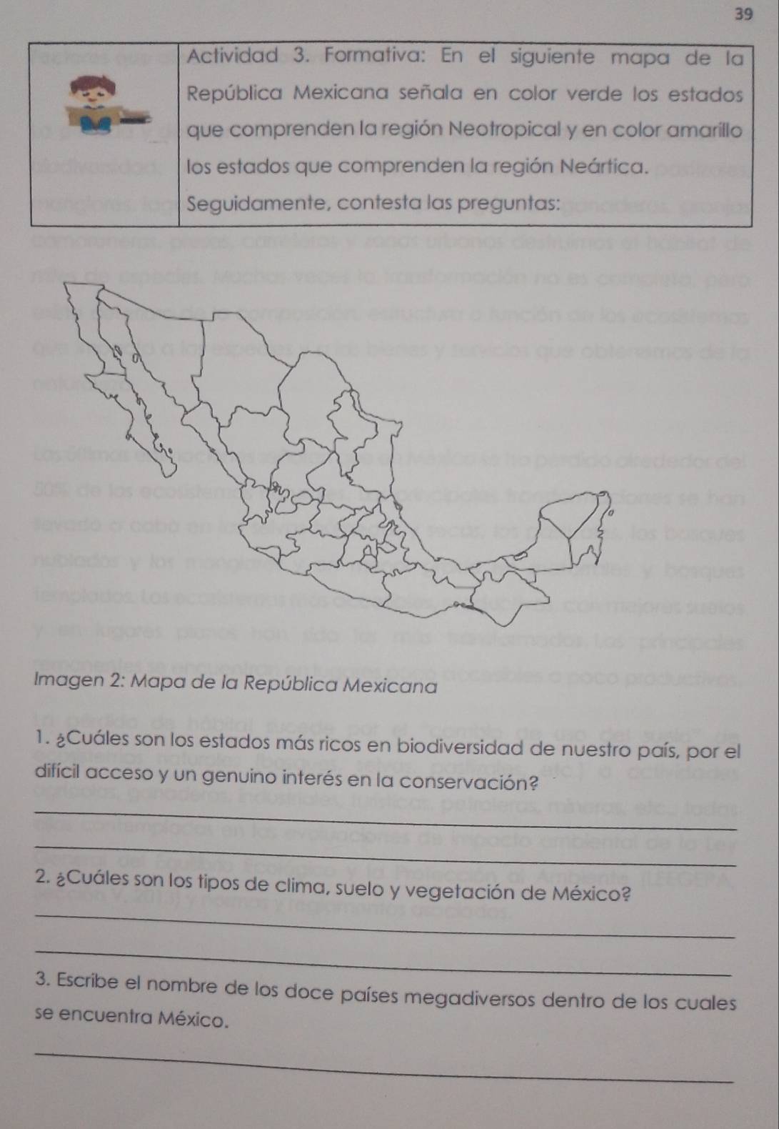 Actividad 3. Formativa: En el siguiente mapa de la 
República Mexicana señala en color verde los estados 
que comprenden la región Neotropical y en color amarillo 
los estados que comprenden la región Neártica. 
Seguidamente, contesta las preguntas: 
Imagen 2: Mapa de la República Mexicana 
1. ¿Cuáles son los estados más ricos en biodiversidad de nuestro país, por el 
difícil acceso y un genuino interés en la conservación? 
_ 
_ 
2. ¿Cuáles son los tipos de clima, suelo y vegetación de México? 
_ 
_ 
3. Escribe el nombre de los doce países megadiversos dentro de los cuales 
se encuentra México. 
_